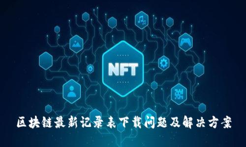 区块链最新记录表下载问题及解决方案